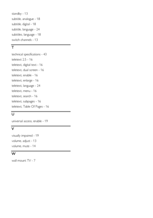 Page 54  
EN      54       
standby - 13 
subtitle, analogue - 18 
subtitle, digital - 18 
subtitle, language - 24 
subtitles, language - 18 
switch channels - 13 
T 
technical specifications - 43 
teletext 2.5 - 16 
teletext, digital text - 16 
teletext, dual screen - 16 
teletext, enable - 16 
teletext, enlarge - 16 
teletext, language - 24 
teletext, menu - 16 
teletext, search - 16 
teletext, subpages - 16 
teletext, Table Of Pages - 16 
U 
universal access, enable - 19 
V 
visually impaired - 19 
volume,...