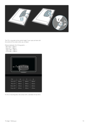 Page 13The TV  is mounted  at the  correct height if  your  eyes are level  with
the  centre of  the  screen when  you  sit  down.
Distance between  the  2 fixing  points .  .  .
- 81cm/32 = 260mm
- 94cm/37 = 300mm
- 102cm/40 = 300mm
- 117cm/46 = 340mm
Fix  the  2 mounting discs. Use  screws with  a  diameter of  max  6mm.
To  begin  /  Setting up13
 