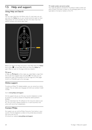 Page 201.5Help and support
Using  Help and Search
Help
You  can  open  Help from the  Home  menu. In  most cases, you  can
also  press  the   Yellow key on  your  remote control to  open  or close
Help directly.  For some activities,  like  Text,  the  colour  keys  have
specific functions  and  cannot  open  Help.
Before  you  follow the  Help instructions, close Help. Press  the   Yellow
key or press   h to  close Help. When you  press  the   Yellow key
again, Help will  open  on  the  page  where you  closed...