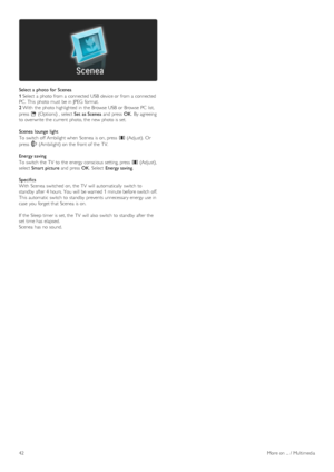 Page 42Select a  photo  for  Scenea
1 Select  a  photo from a  connected USB  device or from a  connected
PC.  This  photo must  be in  JPEG  format.
2  With  the  photo highlighted  in  the  Browse  USB  or Browse  PC  list,
press   o (Options) ,  select  Set  as Scenea and  press  OK.  By  agreeing
to  overwrite the  current  photo, the  new  photo is set.
Scenea  lounge  light
To  switch off  Ambilight when  Scenea  is on, press   s (Adjust).  Or
press   J (Ambilight) on  the  front of  the  TV.
Energy...