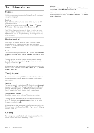 Page 453.6Universal access
Switch on
With Universal  access switched  on, the  TV  is  set for use  for hearing and
visually impaired  people.
Switch  on
If  you  did not  switch on   Universal  access at first  use, you  can  still
switch it on  in  Setup.
To  switch on  Universal  access, press   h > Setup  > TV settings  >
Preferences  > Universal  access .  Select  On and  press   OK.
With  Universal  access  switched  on  in  Setup,  the  Universal  access
option is added  in  the  Options menu. With...