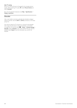 Page 68Ideal TV setting
Set the  TV  Picture format  to  Unscaled for  the  sharpest picture
quality.  While watching  TV,  press  o,  select  Picture format  and
select  Unscaled .
For a  list  of  supported  resolutions  see  Help > Specifications  >
Display  resolutions .
Decoder
Use  a  scart cable  to  connect a  decoder  that  decodes analogue
antenna  channels.  Use  the   EXT1 or EXT2  connectors on  the  back
of  the  TV.
You  have to  assign the  TV  channel as  a  channel to  be decoded.
Then  assign...