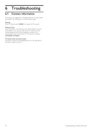Page 746
6.1
Troubleshooting
Contact information
If  the  advice  and  suggestions in  Troubleshooting do not  help  resolve
the  problem,  try switching the  TV  off  and  back  on  again.
Warning
If  your  TV  breaks  down,  NEVER try to  repair  the  TV  yourself.
Consumer Care
If  the  TV  problem is not  solved you  can  call the  Philips   Consumer
Care  hotline  in  your  country.  Look up the  TV  model and  serial
number before you  call. Find the  telephone number on  the
documentation that  came...