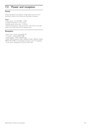 Page 837.3Power and reception
Power
Product  specifications are  subject to change without notice.  For more
specification  details of  this  product see  www.philips.com/support.
Power
• Mains power :  AC  220-240V  +/ -10%
• Ambient temperature :  5°C to  35°C
• Standby power consumtion  :  < 0.15W
• Power saving features  :  Light sensor, Eco  mode, Picture mute (for
radio),  Auto  switch-off  timer, Eco  settings menu.
Reception
• Aerial  input :  75 ohm coaxial  (IEC75)
• TV  system  :  DVB  COFDM 2K/8K
•...