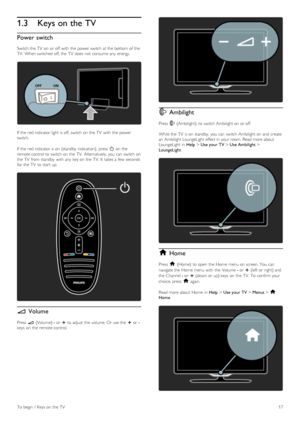 Page 171.3Keys on the TV
Power switch
Switch the  TV  on  or off  with  the  power switch at the  bottom of  the
TV.  When switched  off, the  TV  does not  consume any  energy.
If  the  red indicator light  is off, switch on  the  TV  with  the  power
switch.
If  the  red indicator is on  (standby  indication),  press   O on  the
remote control to  switch on  the  TV.  Alternatively, you  can  switch on
the  TV  from standby  with  any  key on  the  TV.  It  takes a  few  seconds
for  the  TV  to  start up.
V...