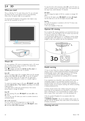 Page 222.43D
What you need
This   is  a  3D   Max   TV.   To   watch   3D   on   this   TV,   you   will   need
the   Philips  3D   Max   active   glasses  PTA516   (sold   separately).
Other  active   3D   glasses   might  not   be  supported.
To   ensure  the   IR   reception  of   the   glasses,  clear  objects   away
from  the   3D   transmitter   on   the   TV.
Watch 3D
To   start   watching   a  3D  movie  or  programme,  insert   a  3D   movie
into  a  3D   Blu-ray  Disc   player   or  tune  to  a  TV...