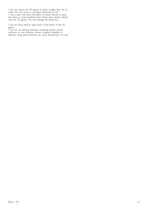 Page 23•   Do   not   expose  the   3D   glasses   to  direct   sunlight,  heat,  fire   or
water.  This   may   result   in   a  product  malfunction  or  fire.
•   Use  a  clean   soft  cloth   (microfibre   or  cotton   flannel)   to  clean
the   lenses   to  avoid  scratching  them.  Never   spray   cleaner   directly
onto  the   3D   glasses.  This   may   damage   the   electronics.
•   Do   not   drop,  bend  or  apply   force   to  the   lenses   of   the   3D
glasses.
•   Do   not   use  cleaning...