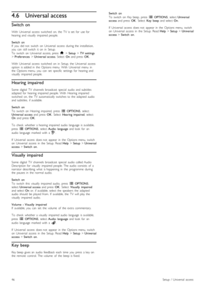 Page 464.6Universal access
Switch on
With   Universal   access   switched   on,  the   TV   is  set   for   use  for
hearing   and  visually   impaired  people.
Switch   on
If   you   did  not   switch   on   Universal   access  during  the   installation,
you   can   still  switch   it   on   in   Setup.
To   switch   on   Universal   access,  press   h > Setup  > TV  settings
>  Preferences  > Universal  access .  Select  On  and  press   OK.
With   Universal   access   switched   on   in   Setup,  the...