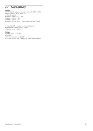 Page 817.7Connectivity
TV  Rear
•   EXT1   SCART  (adapter  included):   Audio  L/R,   CVBS   in,  RGB
•   EXT2   YPbPr:  Y   Pb   Pr,   Audio  L/R
•   VGA  (D-sub   15)
•   HDMI   1   in   ARC   (v1.4   -  3D)
•   HDMI   2   in   (v1.4   -  3D)
•   HDMI   3   in   (v1.4   -  3D)
•   Audio  In   (DVI  to  HDMI   /   VGA)  (stereo   mini-jack   3.5mm)
•   Audio  Out   L/R  —  display   synchronised  (optical)
•   Headphones  (stereo   mini-jack   3.5mm)
•   Network   LAN   —  (RJ45)
TV  Side
•   HDMI   Side  in...