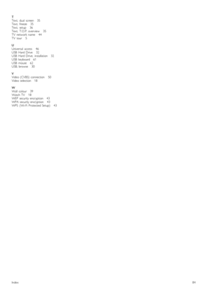 Page 84T
Text,   dual   screen      35
Text,   freeze      35
Text,   setup       36
Text,   T.O.P.  overview       35
TV   network   name       44
TV   tour       5
U
Universal   access       46
USB   Hard  Drive       32
USB   Hard  Drive,   installation      32
USB   keyboard      61
USB   mouse      62
USB,  browse       30
V
Video  (CVBS)   connection       50
Video  selection      18
W
Wall   colour      39
Watch  TV       18
WEP   security  encryption       43
WPA  security  encryption       43
WPS...
