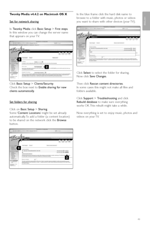 Page 51Twonky Media v4.4.2 on Macintosh OS X
Set f
or network sharing
In  Tw onky Media click Basic Setup > First steps .
In this window you can change the ser ver name
that appears on your TV.
Click  Basic Setup > Clients/Security .
Check the box next to  Enable sharing for new
clients automatically .
Set f
olders for sharing
Click on  Basic Setup > Sharing .
Some ‘ Content Locations ’might be set already
automatically. To add a folder (a content location)
to be shared on the network click the  Browse
b utton....