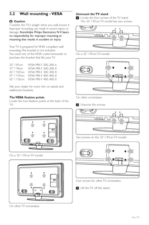 Page 86Your TV
3.2 Wall mounting - VESA
) Caution
Consider the TV’s weight when you wall mount it.
Improper mounting can result in severe injur y or
damage. Koninklijke Philips Electronics N.V. bears
no responsibility for improper mounting or
mounting that results in accident or injury .
Y our TV is prepared for VESA compliant wall
mounting. This bracket is not included.
Y ou need one of the VESA codes hereunder to
purchase the bracket that fits your TV.
32” / 81cm VESA MIS-F 200, 200, 6
37” / 94cm VESA MIS-F...