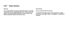 Page 1132.8.7   Clear history
Warning
If you clear the Net TV memory with Clear history, you need
to redo the first use registration when you link up to Net TV
again. If you have registered before, you can restore your
former favourite services and former locks.
Clear history
You can clear the Net TV memory.
To clear the Parental control code, passwords, cookies
and history, press h > Setup > Installation > Clear Net TV
memory. 