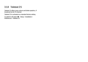 Page 1223.1.8   Teletext 2.5
Teletext 2.5 offers more colours and better graphics, if
broadcast by the TV channel.
Teletext 2.5 is activated as a standard factory setting.
To switch it off select h > Setup > Installation >
Preferences > Teletext 2.5. 