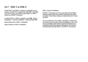 Page 1654.2.7   DVB-T or DVB-C
If both DVB-T and DVB-C reception is available in your
country, and this TV is prepared for both DVB-T and DVB-
C for your country, you need to select DVB-T or DVB-C
before you install TV channels.
To select DVB-T or DVB-C reception, press h > Setup >
Installation > Channel installation > Antenna/Cable DVB.
Select Antenna for a DVB-T installation.
Select Cable for a DVB-C installation.
DVB-C channel installation
All DVB-C TV settings are set to automatic but the DVB-C
network might...