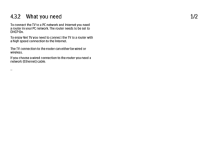 Page 1684.3.2      What  you  need
1/2
To connect the TV to a PC network and Internet you need
a router in your PC network. The router needs to be set to
DHCP On.
To enjoy Net TV you need to connect the TV to a router with
a high speed connection to the Internet.
The TV connection to the router can either be wired or
wireless.
If you choose a wired connection to the router you need a
network (Ethernet) cable.
... 
