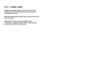 Page 1895.1.1   Power cable
Make sure the power cable is securely inserted in the
TV. Make sure that the power plug in the wall socket is
accessible at all times.
When disconnecting the power cable, always pull the plug,
never the cable.
Although this TV has a very low standby power
consumption, unplug the power cable to save energy if
you do not use the TV for a long time. 