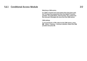 Page 2345.6.1      Conditional  Access  Module
2/2Watching a CAM service
If a CAM is inserted and subscription fees have been paid,
the TV shows the programme from the digital TV service
provider. The applications, their function, the content and
the onscreen messages all come from the CAM service.
CAM settings
To set passwords or PIN codes for the CAM service, press
h > Setup > Features > Common Interface. Select the CAM
provider and press OK. 