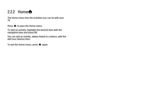 Page 802.2.2   Home
h
The Home menu lists the activities you can do with your
TV.
Press h to open the Home menu.
To start an activity, highlight the desired item with the
navigation keys and press OK.
You can add an activity, always linked to a device, with the
Add your devices item.
To exit the Home menu, press h again. 