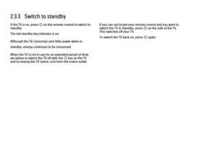 Page 882.3.3   Switch to standby
If the TV is on, press O on the remote control to switch to
standby.
The red standby key indicator is on.
Although the TV consumes very little power when in
standby, energy continues to be consumed.
When the TV is not in use for an extended period of time,
we advise to switch the TV off with the O key on the TV
and to unplug the TV mains cord from the mains outlet.
If you can not locate your remote control and you want to
switch the TV to Standby, press O on the side of the TV....