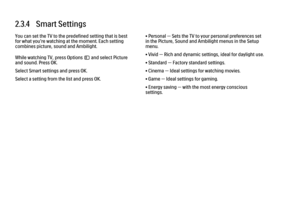 Page 892.3.4   Smart Settings
You can set the TV to the predefined setting that is best
for what you're watching at the moment. Each setting
combines picture, sound and Ambilight.
While watching TV, press Options o and select Picture
and sound. Press OK.
Select Smart settings and press OK.
Select a setting from the list and press OK.
• Personal — Sets the TV to your personal preferences set
in the Picture, Sound and Ambilight menus in the Setup
menu.
• Vivid — Rich and dynamic settings, ideal for daylight...