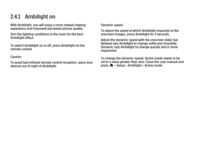 Page 922.4.1   Ambilight on
With Ambilight, you will enjoy a more relaxed viewing
experience and improved perceived picture quality.
Dim the lighting conditions in the room for the best
Ambilight effect.
To switch Ambilight on or off, press Ambilight on the
remote control.
Caution
To avoid bad infrared remote control reception, place your
devices out of sight of Ambilight.
Dynamic speed
To adjust the speed at which Ambilight responds to the
onscreen images, press Ambilight for 3 seconds.
Adjust the dynamic...