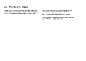 Page 952.5   Watch a DVD movie
To watch a DVD movie using your DVD player, switch on
your DVD player, insert a disc and press Play on the player.
The DVD picture automatically appears on the screen.
If the DVD picture does not appear, press h on the
remote control and select DVD player. Press OK.
Wait a few seconds until the DVD picture appears.
If the DVD player is not yet in the Home menu, read Use
your TV > Menus > Add your devices. 