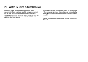 Page 962.6   Watch TV using a digital receiver
When you watch TV using a digital receiver, with a
subscription from a cable or satellite company, connect
the receiver and add the receiver to the Home menu.
To add the receiver to the Home menu, read Use your TV >
Menus > Add your devices.
To watch the receiver programme, switch on the receiver.
If the receiver programme does not appear automatically,
press h and select the receiver item in the Home menu.
Press OK.
Use the remote control of the digital receiver...