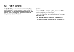 Page 982.8.1   Net TV benefits
Net TV offers Internet services and websites tailored for
your TV. Use the TV remote control to browse the Net TV
Internet pages. You can play movies, view pictures or listen
to music, consult infotainment, play games and much
more, all set up for your TV screen.
Specifics
• Because Net TV is an online system, it can be modified
over time to better serve its purpose.
• Some Net TV services can be added, changed or stopped
after some time.
• Net TV shows pages full screen and 1...