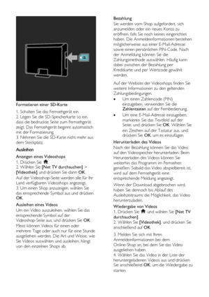 Page 28  
DE           28       
 
Formatieren einer SD-Karte 
1. Schalten Sie das Fernsehgerät ein.        
2. Legen Sie die SD-Speicherkarte so ein, 
dass die bedruckte Seite zum Fernsehgerät 
zeigt. Das Fernsehgerät beginnt automatisch 
mit der Formatierung.    
3. Nehmen Sie die SD-Karte nicht mehr aus 
dem Steckplatz.  
Ausleihen 
Anzeigen eines Videoshops 
1. Drücken Sie . 2. Wählen Sie [Net TV durchsuchen] > 
[Videothek] und drücken Sie dann OK. 
Auf der Videoshop-Seite werden alle für Ihr 
Land...