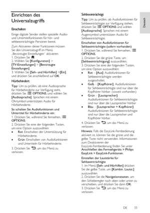 Page 33     
DE           33   
Deutsch
 Einrichten des 
Universalzugriffs 
Einschalten 
Einige digitale Sender stellen spezielle Audio- 
und Untertitelfunktionen für hör- und 
sehbeeinträchtigte Personen bereit.  
Zum Aktivieren dieser Funktionen müssen 
Sie den Universalzugriff im Menü 
„Bevorzugte Einstellungen“ aktivieren. 
1. Drücken Sie . 2. Wählen Sie [Konfiguration] > 
[TV-Einstellungen] > [Bevorzugte 
Einstellungen]. 
3. Wählen Sie [Seh- und Hörhilfen] >[Ein], 
und drücken Sie anschließend auf OK....