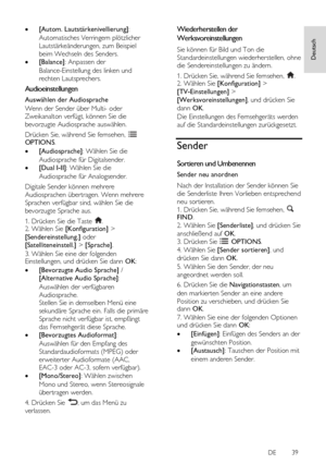 Page 39     
DE           39   
Deutsch
  [Autom. Lautstärkenivellierung]: 
Automatisches Verringern plötzlicher 
Lautstärkeänderungen, zum Beispiel 
beim Wechseln des Senders. 
 [Balance]: Anpassen der 
Balance-Einstellung des linken und 
rechten Lautsprechers. 
Audioeinstellungen 
Auswählen der Audiosprache 
Wenn der Sender über Multi- oder 
Zweikanalton verfügt, können Sie die 
bevorzugte Audiosprache auswählen. 
Drücken Sie, während Sie fernsehen,  OPTIONS. 
 [Audiosprache]: Wählen Sie die 
Audiosprache...