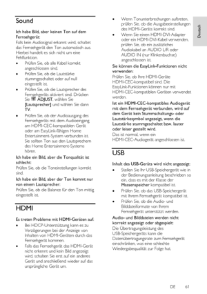 Page 61     
DE           61   
Deutsch
 Sound 
Ich habe Bild, aber keinen Ton auf dem 
Fernsehgerät: 
Falls kein Audiosignal erkannt wird, schaltet 
das Fernsehgerät den Ton automatisch aus. 
Hierbei handelt es sich nicht um eine 
Fehlfunktion. 
 Prüfen Sie, ob alle Kabel korrekt 
angeschlossen sind. 
 Prüfen Sie, ob die Lautstärke 
stummgeschaltet oder auf null 
eingestellt ist.  
 Prüfen Sie, ob die Lautsprecher des 
Fernsehgeräts aktiviert sind. Drücken Sie  ADJUST, wählen Sie 
[Lautsprecher] und wählen...