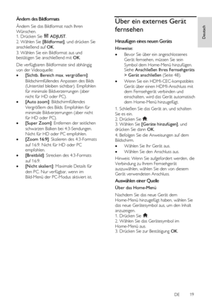 Page 19     
DE           19   
Deutsch
 Ändern des Bildformats 
Ändern Sie das Bildformat nach Ihren 
Wünschen. 1. Drücken Sie  ADJUST. 
2. Wählen Sie [Bildformat], und drücken Sie 
anschließend auf OK. 
3. Wählen Sie ein Bildformat aus und bestätigen Sie anschließend mit OK. 
Die verfügbaren Bildformate sind abhängig 
von der Videoquelle: 
 [Sichtb. Bereich max. vergrößern]: 
Bildschirmfüllendes Anpassen des Bilds 
(Untertitel bleiben sichtbar). Empfohlen 
für minimale Bildverzerrungen (aber 
nicht für HD...