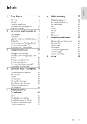 Page 3     
DE           3       
Deutsch
 
Deutsch
 
1 Erste Schritte 4 
TV-Tour 4 
Wichtig 7 
Umweltfreundlichkeit 9 
Aufstellen des Fernsehgeräts 10 
Hilfe und Support 12 
2 Verwenden des Fernsehgeräts 13 
Steuerungen 13 
Fernsehen 16 
Über ein externes Gerät fernsehen 19 
Ambilight 21 
Durchsuchen des PCs über DLNA 22 
Durchsuchen von Net TV 25 
Ausleihen von Online-Videos 27 
3 Weitere Funktionen 29 
Anzeigen von Videotext 29 
Einstellen von Verriegelungen und 
Timern 30 
Anzeigen von Untertiteln 31...