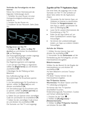 Page 26  
DE           26       
Verbinden des Fernsehgeräts mit dem 
Internet 
Führen Sie in Ihrem Heimnetzwerk die 
folgenden Verbindungen durch: 
1. Schließen Sie einen Router mit einer 
Hochgeschwindigkeitsverbindung zum 
Internet an. 
2. Schalten Sie den Router ein. 
3. Installieren Sie das Netzwerk. Siehe (Seite 
55). 
  
Konfigurieren von Net TV 
1. Drücken Sie , wählen Sie [Net TV 
durchs.] aus und drücken Sie anschließend 
OK zur Bestätigung. 
Die Nutzungsbedingungen werden angezeigt.    
2. Um den...