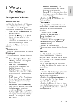 Page 29     
DE           29   
Deutsch
 3 Weitere 
Funktionen 
Anzeigen von Videotext 
Auswählen einer Seite 
1. Wählen Sie einen Sender mit Videotext aus und drücken Sie anschließend TEXT. 
2. Verwenden Sie eine der folgenden 
Möglichkeiten, um eine Seite auszuwählen: 
 Geben Sie über die Zahlentasten die 
Seitennummer ein. 
 Drücken Sie  oder  , um die 
nächste oder die vorherige Seite 
anzuzeigen. 
 Drücken Sie die Farbtasten, um einen 
farbkodierten Eintrag zu wählen. 
3. Drücken Sie , um das Menü zu...