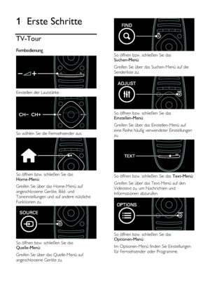 Page 4  
DE           4           
1 Erste Schritte 
TV-Tour 
Fernbedienung  
 
Einstellen der Lautstärke. 
 
So wählen Sie die Fernsehsender aus: 
 
So öffnen bzw. schließen Sie das Home-Menü: 
Greifen Sie über das Home-Menü auf 
angeschlossene Geräte, Bild- und 
Toneinstellungen und auf andere nützliche 
Funktionen zu. 
 
So öffnen bzw. schließen Sie das Quelle-Menü: 
Greifen Sie über das Quelle-Menü auf 
angeschlossene Geräte zu. 
 
 
So öffnen bzw. schließen Sie das Suchen-Menü:  
Greifen Sie über das...