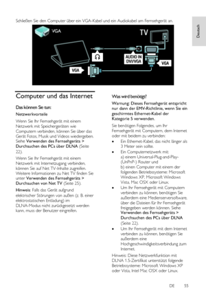 Page 55     
DE           55   
Deutsch
 
 
Schließen Sie den Computer über ein VGA-Kabel und ein Audiokabel am Fernsehgerät an. 
 
Computer und das Internet 
Das können Sie tun: 
Netzwerkvorteile 
Wenn Sie Ihr Fernsehgerät mit einem 
Netzwerk mit Speichergeräten wie 
Computern verbinden, können Sie über das 
Gerät Fotos, Musik und Videos wiedergeben. Siehe Verwenden des Fernsehgeräts > 
Durchsuchen des PCs über DLNA (Seite 
22). 
Wenn Sie Ihr Fernsehgerät mit einem 
Netzwerk mit Internetzugang verbinden,...