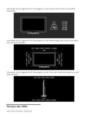 Page 66  
DE           66       
 
Verwenden Sie die Legende für Ihr Fernsehgerät, um das Gewicht Ihres Geräts mit Standfuß 
festzuhalten. 
  
Verwenden Sie die Legende für Ihr Fernsehgerät, um die Abmessungen Ihres Geräts festzuhalten 
(mit und ohne Standfuß). 
  
Verwenden Sie die Legende für Ihr Fernsehgerät, um die Tiefe Ihres Geräts festzuhalten (mit und 
ohne Standfuß). 
  
Version der Hilfe 
UMv 3139 137 04121- 20101124 
    