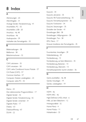 Page 67     
DE           67   
Deutsch
 8 Index 
A 
Abmessungen - 65 
Altersfreigabe - 31 
Analoge Sender, Feinabstimmung - 41 
Anschließen, PC - 55 
Anschließen, USB - 20 
Anschluss - 46, 48 
Anschlüsse - 46 
Audiosprache - 39 
Aufstellen des Fernsehgeräts - 10 
B 
Bildeinstellungen - 38 
Bildformat - 38 
Bildschirmschoner - 32 
C 
CAM, aktivieren - 35 
CAM, einsetzen - 58 
CAM, siehe Conditional Access Module - 57 
CA-Modul (CAM) - 57 
Common Interface - 57 
Computer, Dateien wiedergeben - 24 
Computer,...