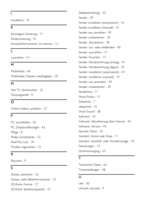 Page 68  
DE           68       
I 
Installation - 41 
K 
Kensington-Sicherung - 11 
Kindersicherung - 31 
Kontaktinformationen, im Internet - 12 
L 
Lautstärke - 13 
M 
Multimedia - 64 
Multimedia, Dateien wiedergeben - 20 
N 
Net TV, durchsuchen - 25 
Nutzungsende - 9 
O 
Online-Videos, ausleihen - 27 
P 
PC, anschließen - 55 
PC, Displayauflösungen - 63 
Pflege - 8 
Philips kontaktieren - 12 
Pixel Plus Link - 34 
Produkt registrieren - 12 
R 
Recyceln - 9 
S 
Scenea, aktivieren - 32 
Scenea, siehe...