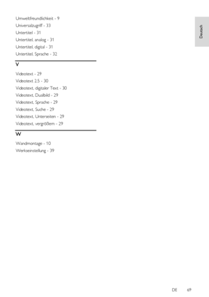 Page 69     
DE           69   
Deutsch
 
Umweltfreundlichkeit - 9 
Universalzugriff - 33 
Untertitel - 31 
Untertitel, analog - 31 
Untertitel, digital - 31 
Untertitel, Sprache - 32 
V 
Videotext - 29 
Videotext 2.5 - 30 
Videotext, digitaler Text - 30 
Videotext, Dualbild - 29 
Videotext, Sprache - 29 
Videotext, Suche - 29 
Videotext, Unterseiten - 29 
Videotext, vergrößern - 29 
W 
Wandmontage - 10 
Werkseinstellung - 39  
 