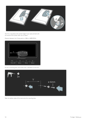 Page 14The TV  is mounted  at the  correct height if  your  eyes are level  with
the  centre of  the  screen when  you  sit  down.
Distance between  the  2 fixing  points is 340mm (58PFL9955)
Fix  the  2 mounting discs. Use  screws with  a  diameter of  max  6mm.
Slide  the  bottom plate of  the  stand onto the  mounting discs.
14To  begin  /  Setting up
 