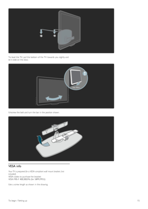 Page 15To  level  the  TV,  pull the  bottom of  the  TV  towards  you  slightly and
let it slide on  the  discs.
Unscrew the  bolt and  turn  the  bar  in  the  position  shown.
VESA info
Your TV  is  prepared for a VESA- compliant wall  mount bracket  (not
included).
VESA codes to  purchase the  bracket:
VESA MIS-F  400,300,M6 (for  58PFL9955)
Use  a  screw length as  shown  in  the  drawing.
To  begin  /  Setting up15
 