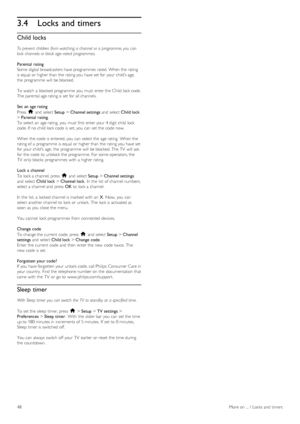 Page 483.4Locks and timers
Child locks
To prevent  children  from watching  a channel  or a programme, you  can
lock  channels or block age - rated  programmes.
Parental rating
Some  digital broadcasters have programmes  rated. When the  rating
is equal  or higher than the  rating you  have set for  your  child’s age,
the  programme  will  be blocked.
To  watch  a  blocked programme  you  must  enter the  Child lock code.
The parental age rating is set for  all channels.
Set  an  age rating
Press  h and  select...