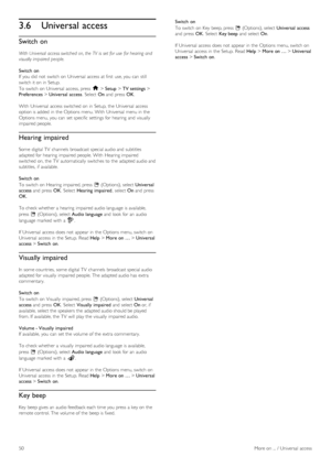 Page 503.6Universal access
Switch on
With Universal  access switched  on, the  TV  is  set for use  for hearing and
visually impaired  people.
Switch  on
If  you  did not  switch on  Universal  access at first  use, you  can  still
switch it on  in  Setup.
To  switch on  Universal  access, press  h > Setup > TV settings >
Preferences > Universal  access.  Select  On and  press  OK.
With  Universal  access  switched  on  in  Setup,  the  Universal  access
option is added  in  the  Options menu. With  Universal...