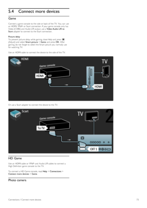 Page 735.4Connect more devices
Game
Connect a  game  console  to  the  side  or back  of  the  TV.  You  can  use
an  HDMI, YPbPr  or Scart  connection. If  your  game  console  only has
Video (CVBS)  and  Audio L/R output, use a  Video  Audio  L/R to
Scart adapter to  connect to  the  Scart  connection.
Picture delay
To  prevent  picture delay while gaming, close Help and  press  s
(Adjust)  and  select Smart picture > Game and  press  OK.  After
gaming, do not  forget to  select the  Smart picture you...