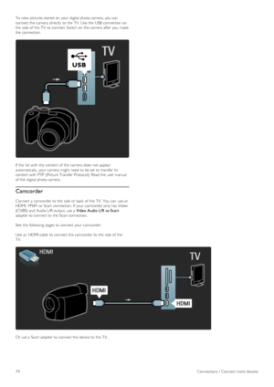 Page 74To  view pictures stored  on  your  digital photo camera,  you  can
connect the  camera  directly  to  the  TV.  Use  the  USB  connection  on
the  side  of  the  TV  to  connect. Switch on  the  camera  after  you  made
the  connection.
If  the  list  with  the  content  of  the  camera  does not  appear
automatically,  your  camera  might  need to  be set to  transfer its
content  with  PTP  (Picture Transfer Protocol). Read the  user manual
of  the  digital photo camera.
Camcorder
Connect a  camcorder...