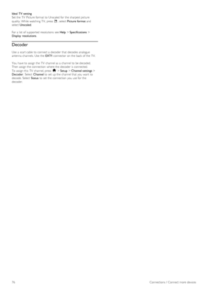 Page 76Ideal TV setting
Set the  TV  Picture format  to  Unscaled for  the  sharpest picture
quality.  While watching  TV,  press  o,  select Picture format and
select Unscaled.
For a  list  of  supported  resolutions  see Help > Specifications >
Display  resolutions.
Decoder
Use  a  scart cable  to  connect a  decoder  that  decodes analogue
antenna  channels.  Use  the  EXT1 connector  on  the  back  of  the  TV.
You  have to  assign the  TV  channel as  a  channel to  be decoded.
Then  assign the  connection...